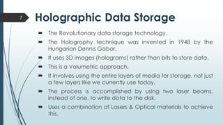 Holographic Data Storage
 The Revolutionary data storage technology.
 The Holography technique was invented in 1948 by the
Hungarian Dennis Gabor.
 It uses 3D images (holograms) rather than bits to store data.
 This is a Volumetric approach.
 It involves using the entire layers of media for storage, not just
a few layers like we currently use today.
 The process is accomplished by using two laser beams,
instead of one, to write data to the disk.
 Uses a combination of Lasers & Optical materials to achieve
this.
7
 