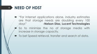 NEED OF HDST
 “For Internet applications alone, industry estimates
are that storage needs are doubling every 100
days” -Nelson Diaz, Lucent Technologies
 So to minimize the no of storage media with
increase in storage capacity.
 To bet Speed retrieval, transfer and search of data.
8
 