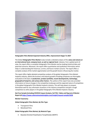 Holographic Films Market Expected Industry Offer, Improvement Stages To 2027
The Global Holographic Films Market study includes a detailed analysis of the value and volume at
an international level, company level, as well as regional level. Likewise, from a global point of
view, the report offers a complete Holographic Films Market size by studying historical data and
potential scenarios. Moreover, the report offers quantitative and qualitative information which
helps in understanding the historical, current, and future market scenario. The report offers a
complete analysis of the market segmentation and the growth factors influencing the market.
The report offers highly detailed competitive analysis of the global Holographic Films Market
Implants industry, where the business and industry growth of leading companies are thoroughly
evaluated on the basis of production, product portfolio, recent developments, technology,
geographical footprint, and various other factors. The authors of the report have also provided
information on future changes in the competitive landscape and the expected nature of competition
in the global Holographic Films Market Implants industry. This will help players to prepare
themselves well for any unforeseen situations in the industry competition and give a tough
competition to other players in the global Holographic Films Market Implants industry.
Get Free Sample (including COVID19 Impact Analysis, full TOC, Tables and Figures) of Market
Report @ https://www.coherentmarketinsights.com/insight/request-sample/3528
Market Taxonomy:
Global Holographic Films Market, By Film Type:
 Transparent Films
 Metallized Films
Global Holographic Films Market, By Material Type:
 Biaxially Oriented Polyethylene Terephthalate (BOPET)
 