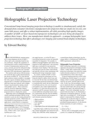 holographic projection


Holographic Laser Projection Technology
Conventional lamp-based imaging projection technology is unable to simultaneously satisfy the
demands from consumer-electronics manufacturers for projectors that are small, low in cost, con-
sume little power, and offer a robust implementation, all while providing high-quality images.
A number of LED- or laser-based microprojector technologies are now being developed to
address these issues. Here, one manufacturer details its approach – a unique holographic laser
projection technology that offers advantages over imaging and scanned-beam display technologies.

by Edward Buckley



T     HE CONVENTIONAL imaging projec-
tor is a near-ubiquitous device in today’s
                                                    also apply because – as in the CE space –
                                                    conventional projection systems are generally
                                                                                                            scanned-beam display technologies, has the
                                                                                                            unique ability to simultaneously fulfill the key
offices and is also commonly found in cine-         unsuitable for integration. For example, in             OEM requirements outlined above.
mas and homes. Despite the capabilities of          addition to the high brightness and contrast ratios
such projection systems, technical limitations      required for HUD applications1 and extremely            Holographic Laser Projection
in terms of miniaturization and power effi-         tight space constraints for rear-projection             LBO’s technology represents a revolutionary
ciency currently prevent the widespread adop-       instrument cluster displays,2 the entire projec-        approach to the projection and display of infor-
tion of projection subsystems into consumer-        tion subsystem must be robust, fault tolerant,          mation. Unlike other commercially available
electronics (CE) and automotive applications.       and optically efficient while maintaining wide          projection technologies, this projection engine
   The need for small, power-efficient projec-      operating and storage temperature ranges.               exploits the physical process of two-dimen-
tors in the CE space is aptly demonstrated by          As a result, a number of LED- or laser-              sional diffraction to form video images.
the advent of mobile TV. It is clear that the       based microprojector technologies are now                  A typical imaging projection system works
high-resolution content available is incompati-     being developed to address these issues and             by displaying a desired image Fxy on a micro-
ble with a typical cell-phone display of 2.5-in.    to overcome the fact that conventional lamp-            display, which is usually sequentially illumi-
diagonal and, as consumers and manufacturers        based imaging projection technology is unable           nated by red, green, and blue light to form
alike have long since realized, such a display      to simultaneously satisfy the key requirements          color. In this case, the microdisplay simply
format is inconvenient for sharing content          of small physical size, low cost, low power             acts to selectively block (or amplitude modu-
with multiple viewers. These restrictions           consumption, and a robust implementation.               late) the incident light; after passing through
could be solved by employing a battery-             In addition, it is clear from discussions with          magnification optics, the projected image Fxy
powered projection accessory or embedded            automotive and CE customers that there are              appears. Conversely, holographic laser pro-
projection device to display the content.           several additional, and perhaps more restric-           jection forms the image Fxy by illuminating a
   Applications such as reconfigurable instrument   tive, requirements that also must be fulfilled          diffraction (or hologram) pattern huv by laser
clusters and head-up displays (HUDs) in the         for the commercialization and acceptance of             light with a wavelength of λ. If the hologram
automotive sector are also creating demand for      such miniature projection displays:                     pattern is represented by a display element
miniature projection systems. Whilst there are                                                              with pixel size ∆, then the image Fxy formed in
                                                      •   High resolution
clear benefits in using projectors for both                                                                 the focal plane of the lens is related to the
                                                      •   High brightness
applications, similar barriers to integration                                                               pixellated hologram pattern huv by the discrete
                                                      •   Low speckle
                                                                                                            Fourier transform F [·] and is written as
                                                      •   Eye safe
Edward Buckley is VP of Business Develop-
                                                      •   Large depth of focus and wide projection angle.     Fxy = F [huv]                              (1)
ment at Light Blue Optics, 4775 Centennial
Blvd., Suite 103, Colorado Springs, CO 80919,         Light Blue Optics (LBO) has been develop-             as shown in Fig. 1.
USA; 719/623-1208, e-mail: edward@                  ing a unique holographic laser projection tech-            The key task in a holographic projection
lightblueoptics.com.                                nology since 2004 that, unlike imaging and              system is to compute the hologram huv; a

22   Information Display 12/08
                                                     0362-0972/12/2008-022$1.00 + .00 © SID 2008
 