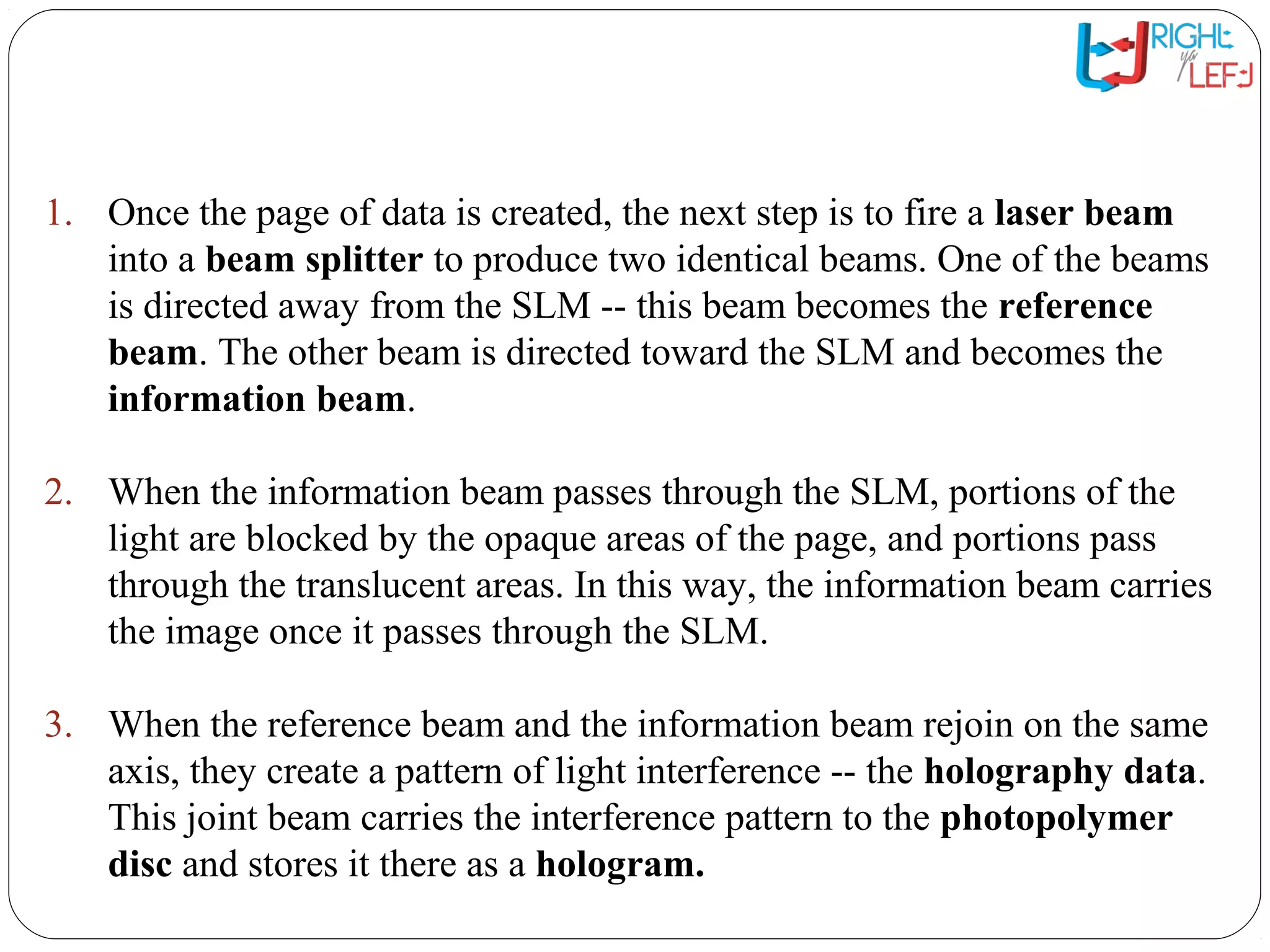 The HVD System: Writing
Data1. Once the page of data is created, the next step is to fire a laser beam
into a beam splitter to produce two identical beams. One of the beams
is directed away from the SLM -- this beam becomes the reference
beam. The other beam is directed toward the SLM and becomes the
information beam.
2. When the information beam passes through the SLM, portions of the
light are blocked by the opaque areas of the page, and portions pass
through the translucent areas. In this way, the information beam carries
the image once it passes through the SLM.
3. When the reference beam and the information beam rejoin on the same
axis, they create a pattern of light interference -- the holography data.
This joint beam carries the interference pattern to the photopolymer
disc and stores it there as a hologram.
 