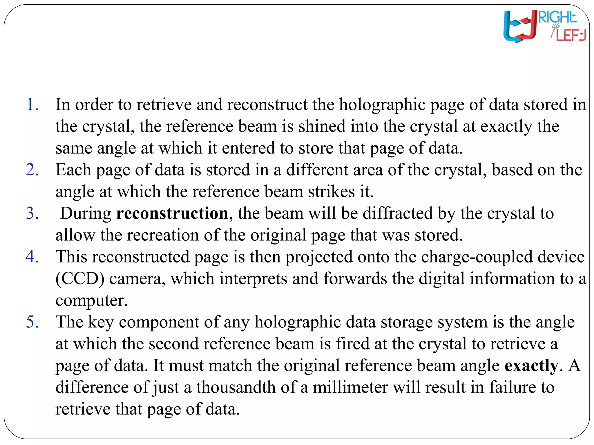 The HVD System: Reading
Data
1. In order to retrieve and reconstruct the holographic page of data stored in
the crystal, the reference beam is shined into the crystal at exactly the
same angle at which it entered to store that page of data.
2. Each page of data is stored in a different area of the crystal, based on the
angle at which the reference beam strikes it.
3. During reconstruction, the beam will be diffracted by the crystal to
allow the recreation of the original page that was stored.
4. This reconstructed page is then projected onto the charge-coupled device
(CCD) camera, which interprets and forwards the digital information to a
computer.
5. The key component of any holographic data storage system is the angle
at which the second reference beam is fired at the crystal to retrieve a
page of data. It must match the original reference beam angle exactly. A
difference of just a thousandth of a millimeter will result in failure to
retrieve that page of data.
 