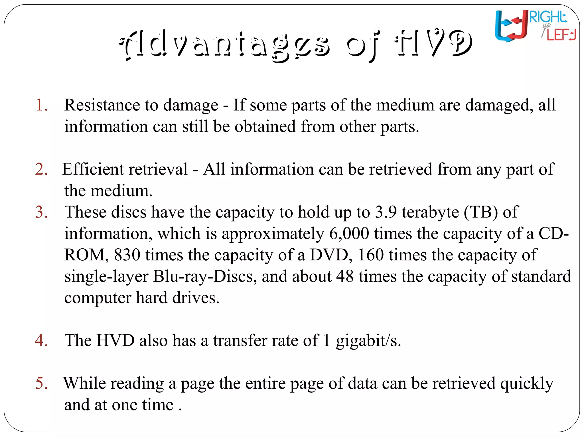Advantages of HVDAdvantages of HVD
1. Resistance to damage - If some parts of the medium are damaged, all
information can still be obtained from other parts.
2. Efficient retrieval - All information can be retrieved from any part of
the medium.
3. These discs have the capacity to hold up to 3.9 terabyte (TB) of
information, which is approximately 6,000 times the capacity of a CD-
ROM, 830 times the capacity of a DVD, 160 times the capacity of
single-layer Blu-ray-Discs, and about 48 times the capacity of standard
computer hard drives.
4. The HVD also has a transfer rate of 1 gigabit/s.
5. While reading a page the entire page of data can be retrieved quickly
and at one time .
 