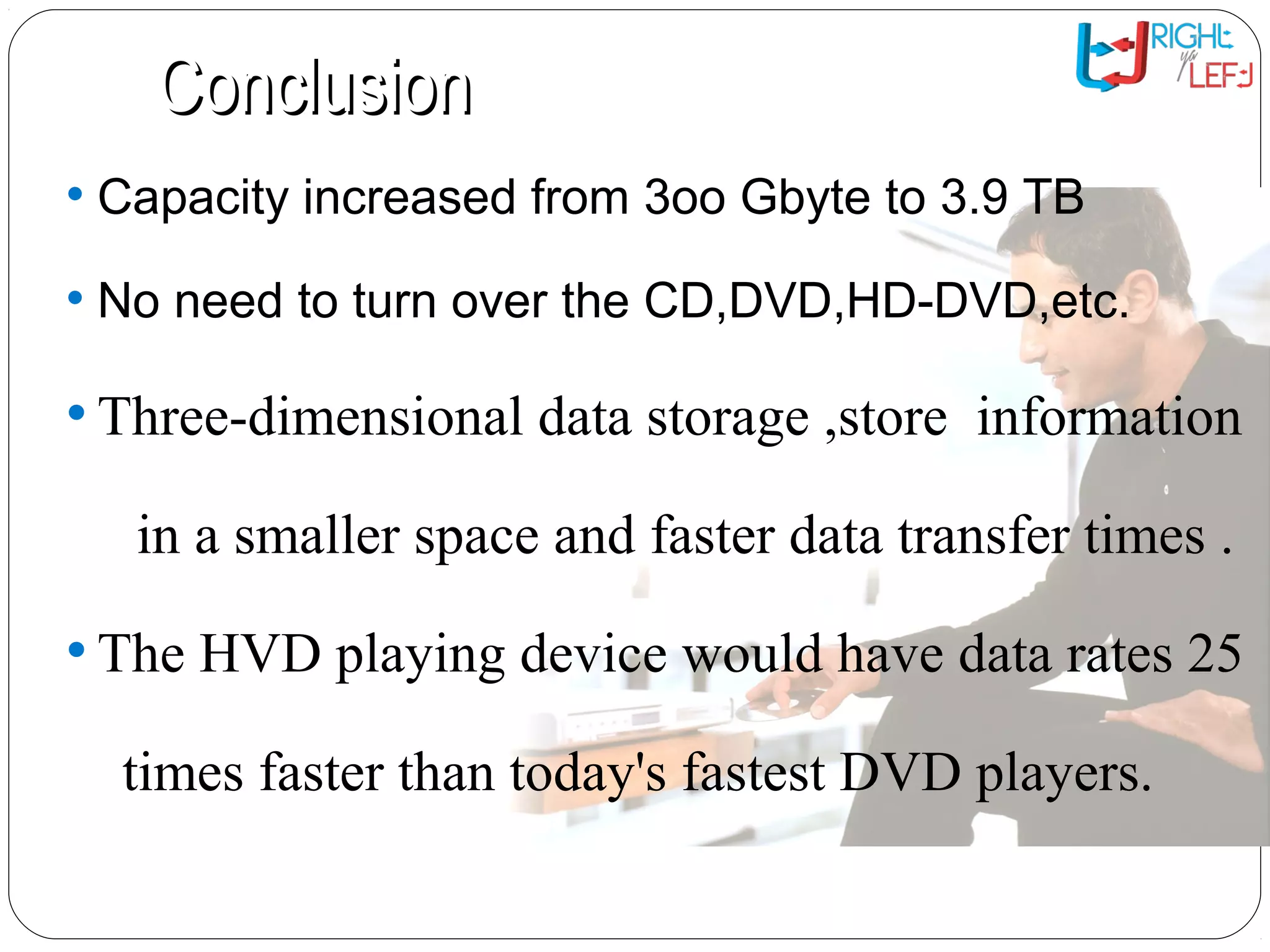 ConclusionConclusion
• Capacity increased from 3oo Gbyte to 3.9 TB
• No need to turn over the CD,DVD,HD-DVD,etc.
• Three-dimensional data storage ,store information
in a smaller space and faster data transfer times .
• The HVD playing device would have data rates 25
times faster than today's fastest DVD players.
 