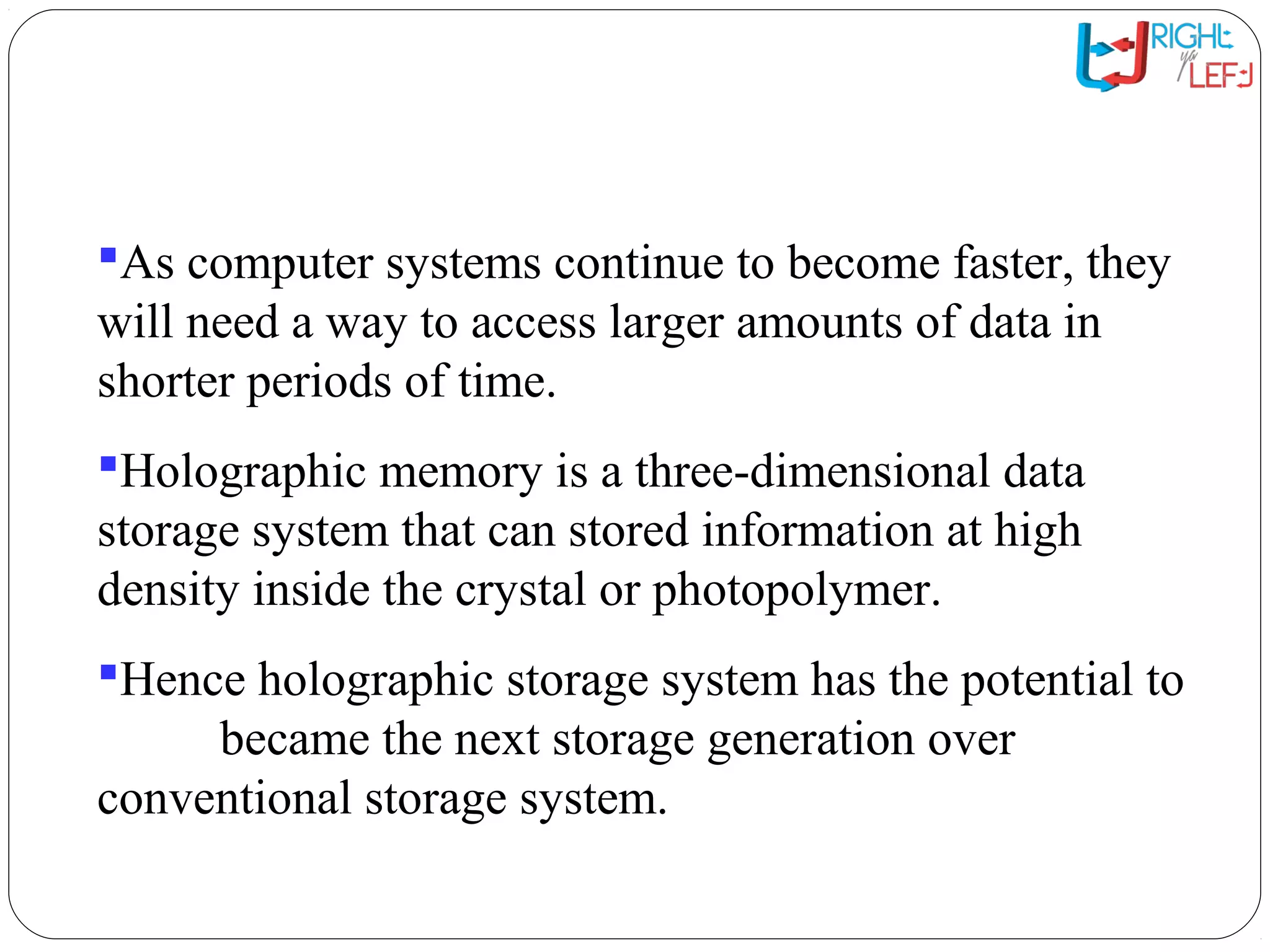 Introduction
As computer systems continue to become faster, they
will need a way to access larger amounts of data in
shorter periods of time.
Holographic memory is a three-dimensional data
storage system that can stored information at high
density inside the crystal or photopolymer.
Hence holographic storage system has the potential to
became the next storage generation over
conventional storage system.
 