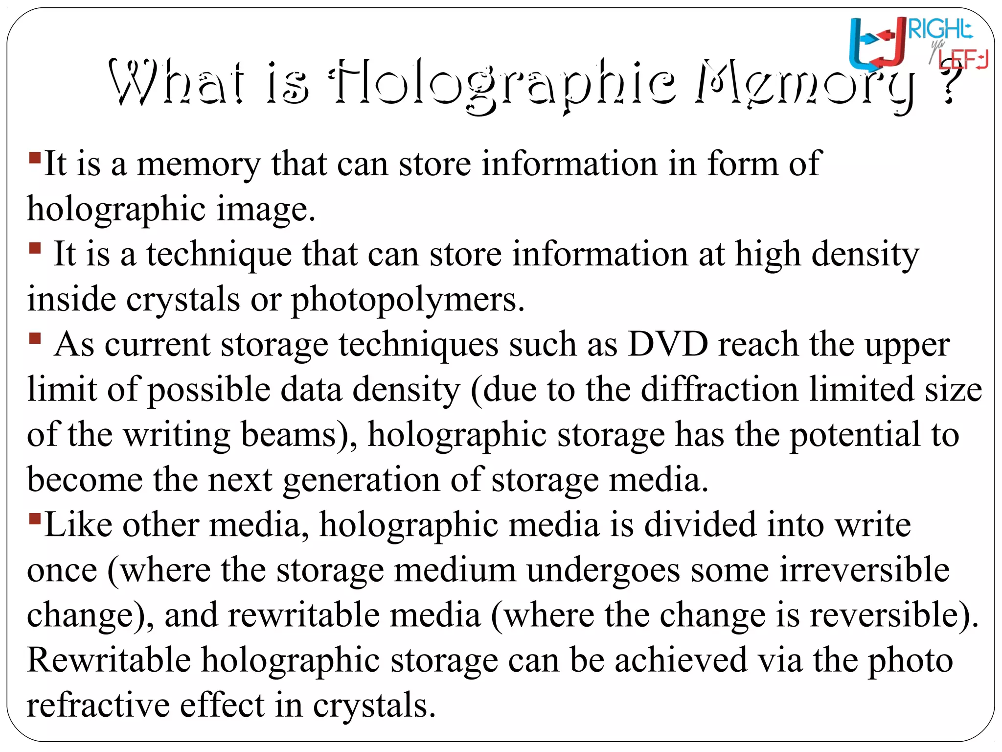 What is Holographic Memory ?What is Holographic Memory ?
It is a memory that can store information in form of
holographic image.
 It is a technique that can store information at high density
inside crystals or photopolymers.
 As current storage techniques such as DVD reach the upper
limit of possible data density (due to the diffraction limited size
of the writing beams), holographic storage has the potential to
become the next generation of storage media.
Like other media, holographic media is divided into write
once (where the storage medium undergoes some irreversible
change), and rewritable media (where the change is reversible).
Rewritable holographic storage can be achieved via the photo
refractive effect in crystals.
 