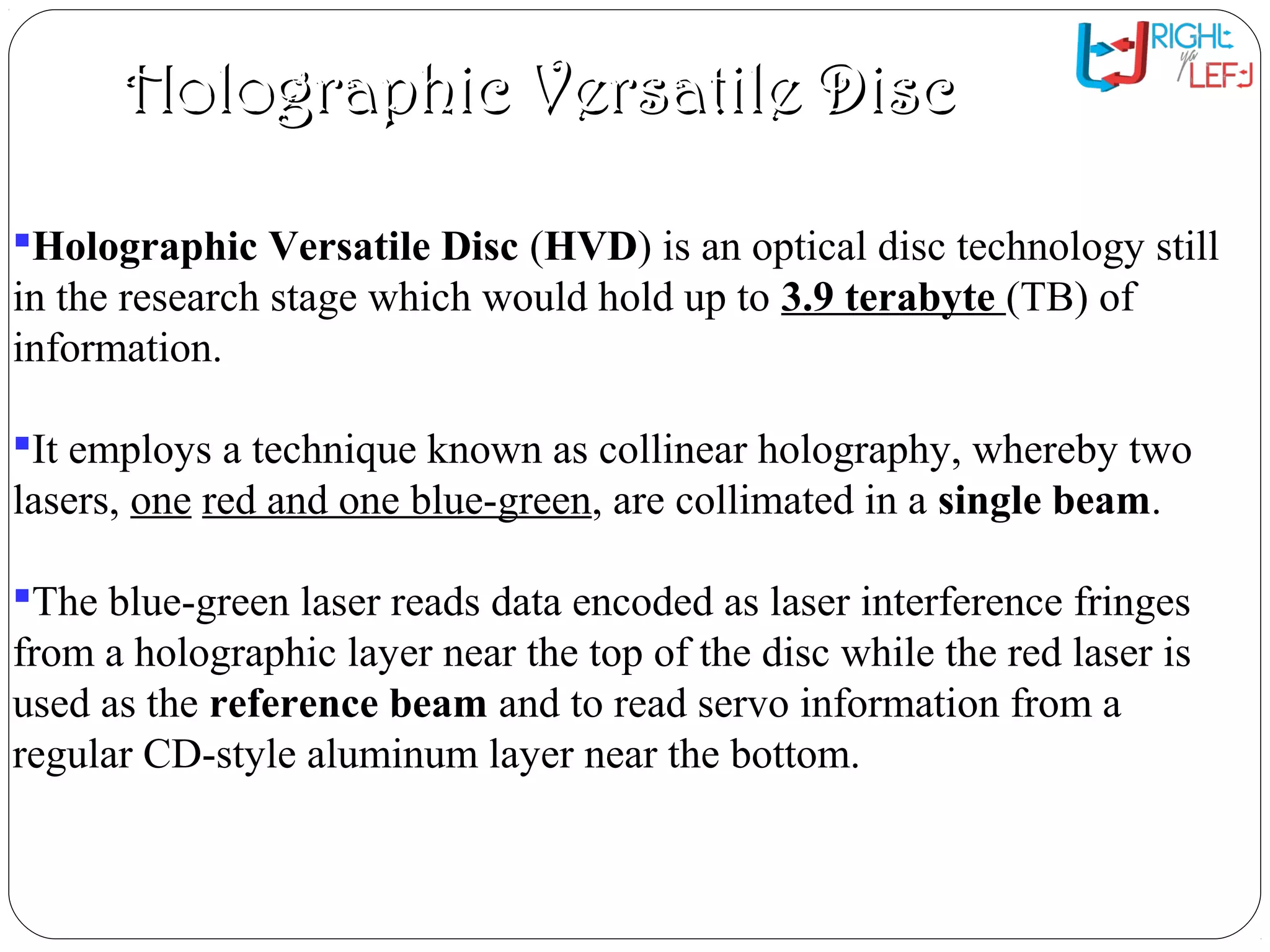Holographic Versatile DiscHolographic Versatile Disc
Holographic Versatile Disc (HVD) is an optical disc technology still
in the research stage which would hold up to 3.9 terabyte (TB) of
information.
It employs a technique known as collinear holography, whereby two
lasers, one red and one blue-green, are collimated in a single beam.
The blue-green laser reads data encoded as laser interference fringes
from a holographic layer near the top of the disc while the red laser is
used as the reference beam and to read servo information from a
regular CD-style aluminum layer near the bottom.
 