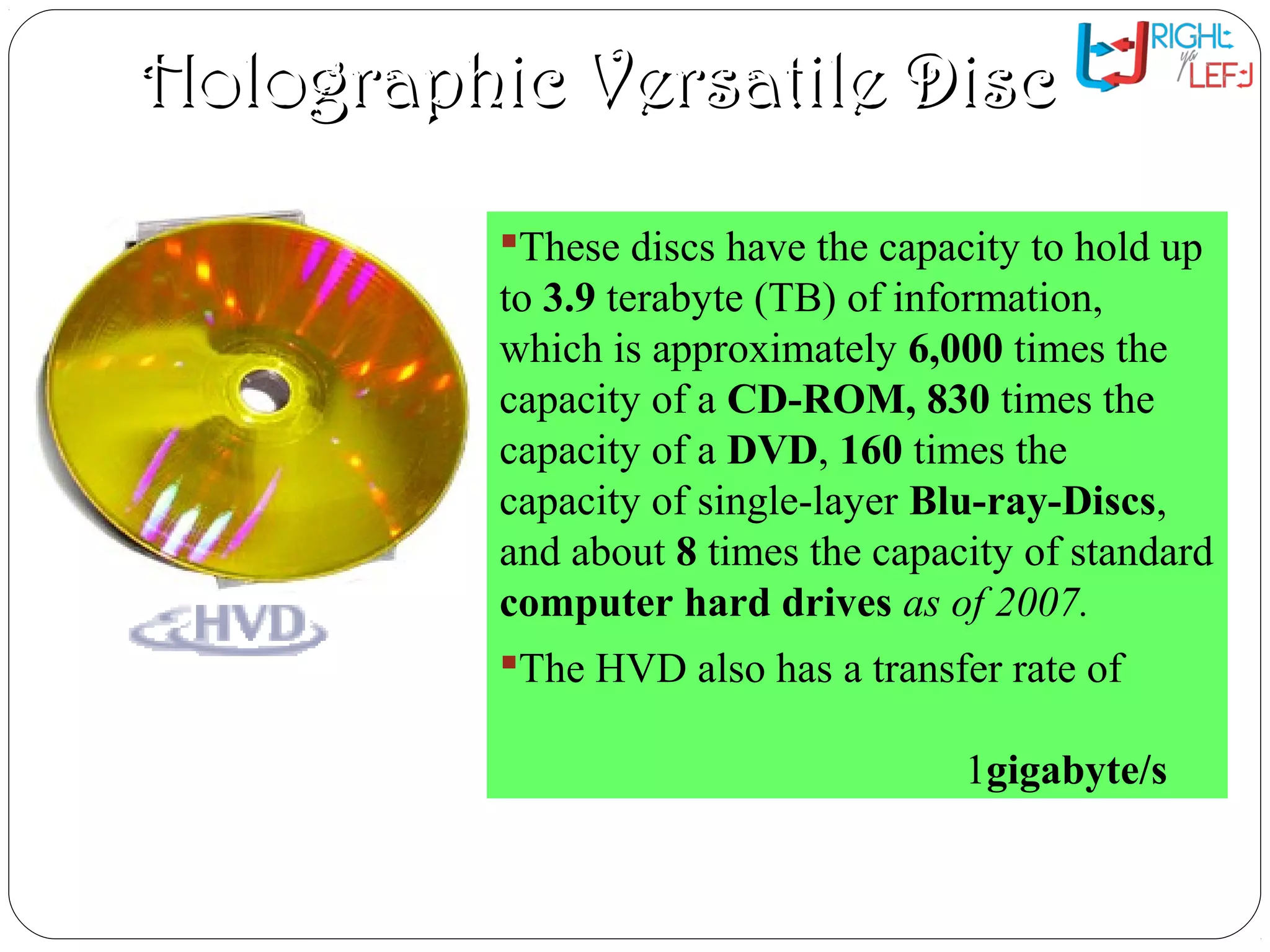 Holographic Versatile DiscHolographic Versatile Disc
These discs have the capacity to hold up
to 3.9 terabyte (TB) of information,
which is approximately 6,000 times the
capacity of a CD-ROM, 830 times the
capacity of a DVD, 160 times the
capacity of single-layer Blu-ray-Discs,
and about 8 times the capacity of standard
computer hard drives as of 2007.
The HVD also has a transfer rate of
1gigabyte/s
 