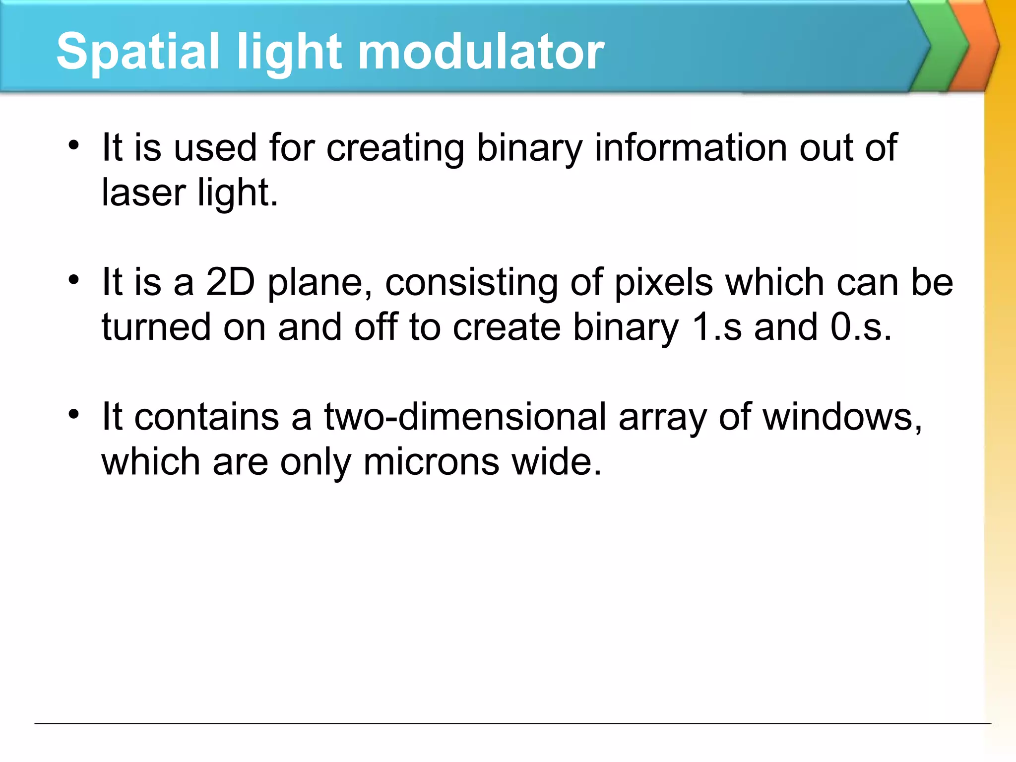 Spatial light modulator
• It is used for creating binary information out of
laser light.
• It is a 2D plane, consisting of pixels which can be
turned on and off to create binary 1.s and 0.s.
• It contains a two-dimensional array of windows,
which are only microns wide.
 