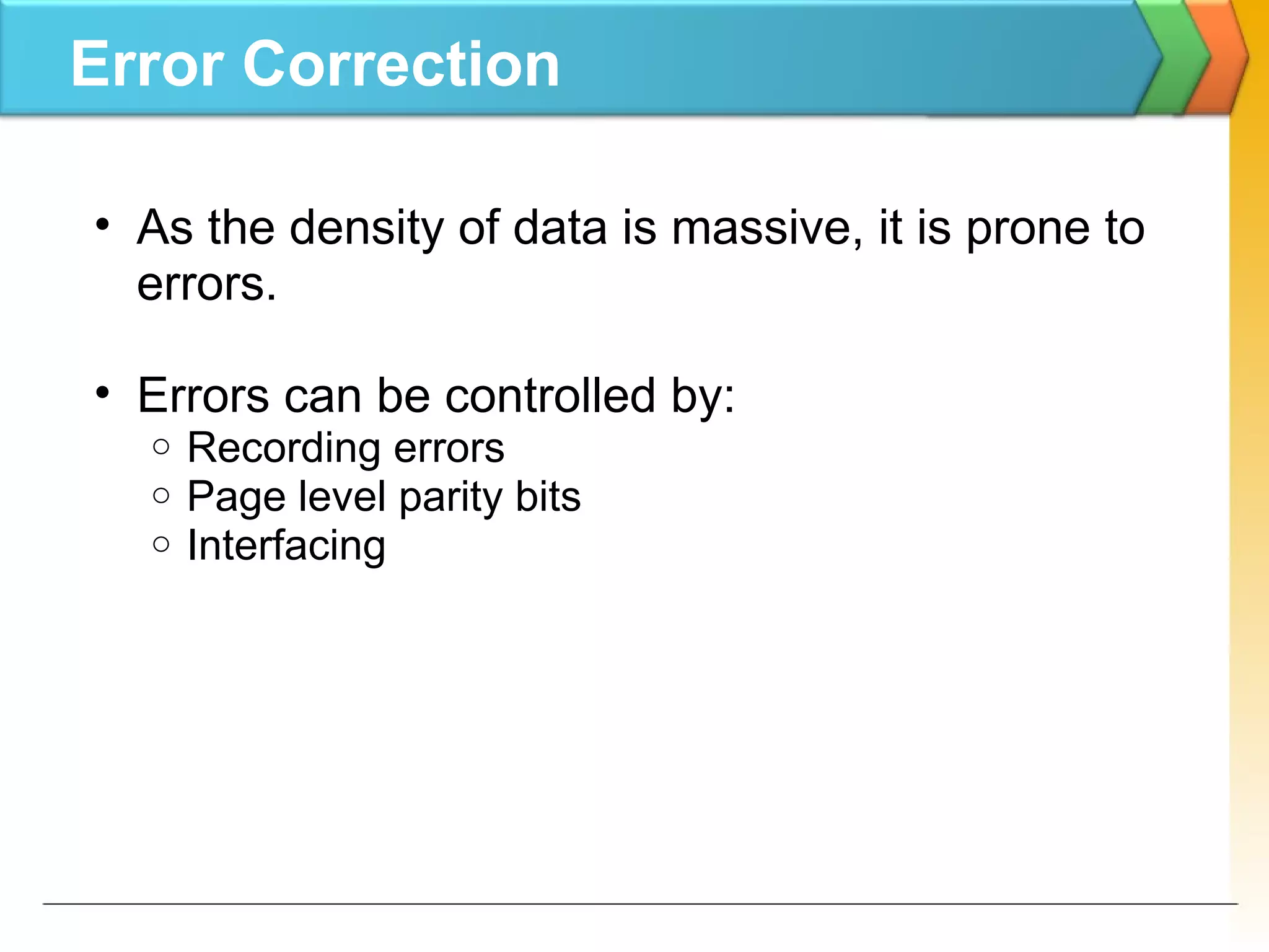 Error Correction
• As the density of data is massive, it is prone to
errors.
• Errors can be controlled by:
o Recording errors
o Page level parity bits
o Interfacing
 