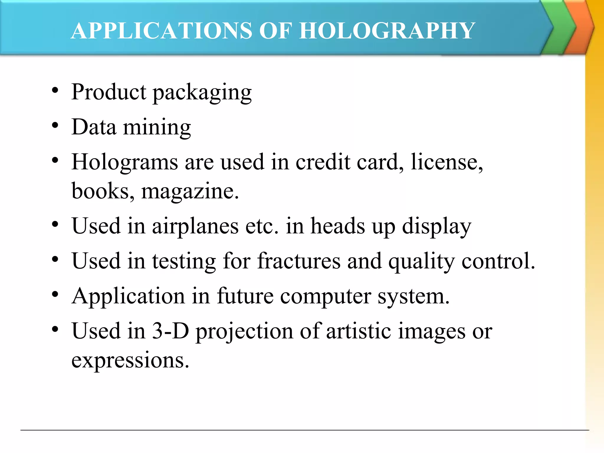 APPLICATIONS OF HOLOGRAPHY
• Product packaging
• Data mining
• Holograms are used in credit card, license,
books, magazine.
• Used in airplanes etc. in heads up display
• Used in testing for fractures and quality control.
• Application in future computer system.
• Used in 3-D projection of artistic images or
expressions.
 