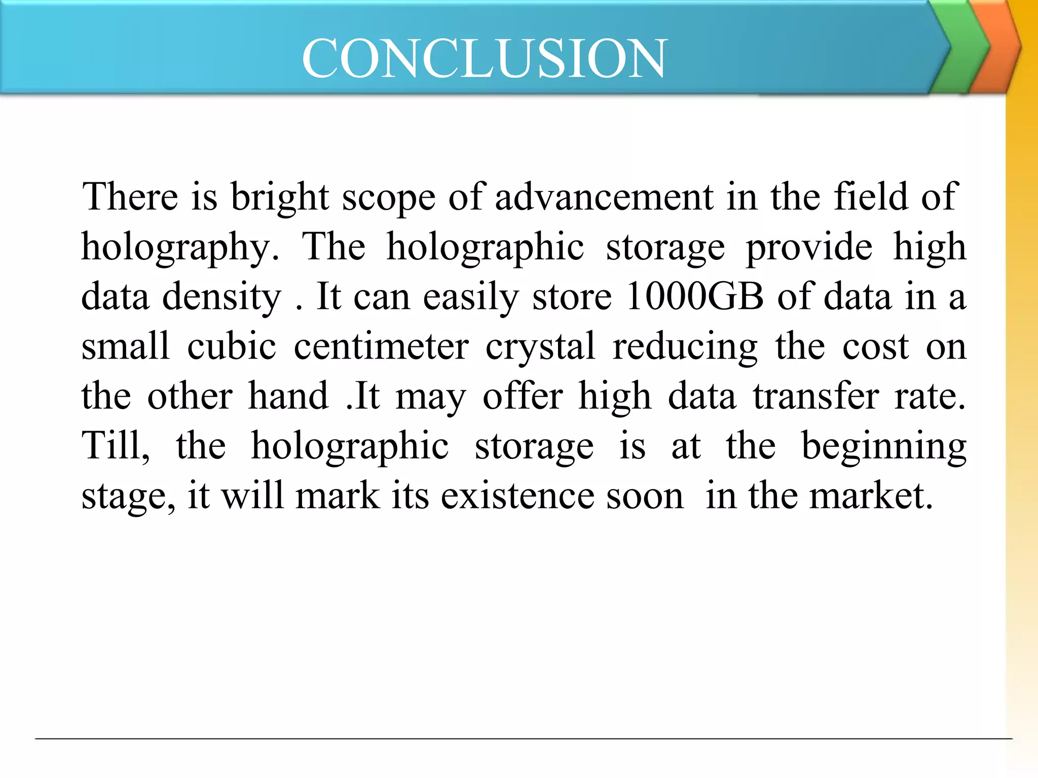 CONCLUSION
There is bright scope of advancement in the field of
holography. The holographic storage provide high
data density . It can easily store 1000GB of data in a
small cubic centimeter crystal reducing the cost on
the other hand .It may offer high data transfer rate.
Till, the holographic storage is at the beginning
stage, it will mark its existence soon in the market.
 