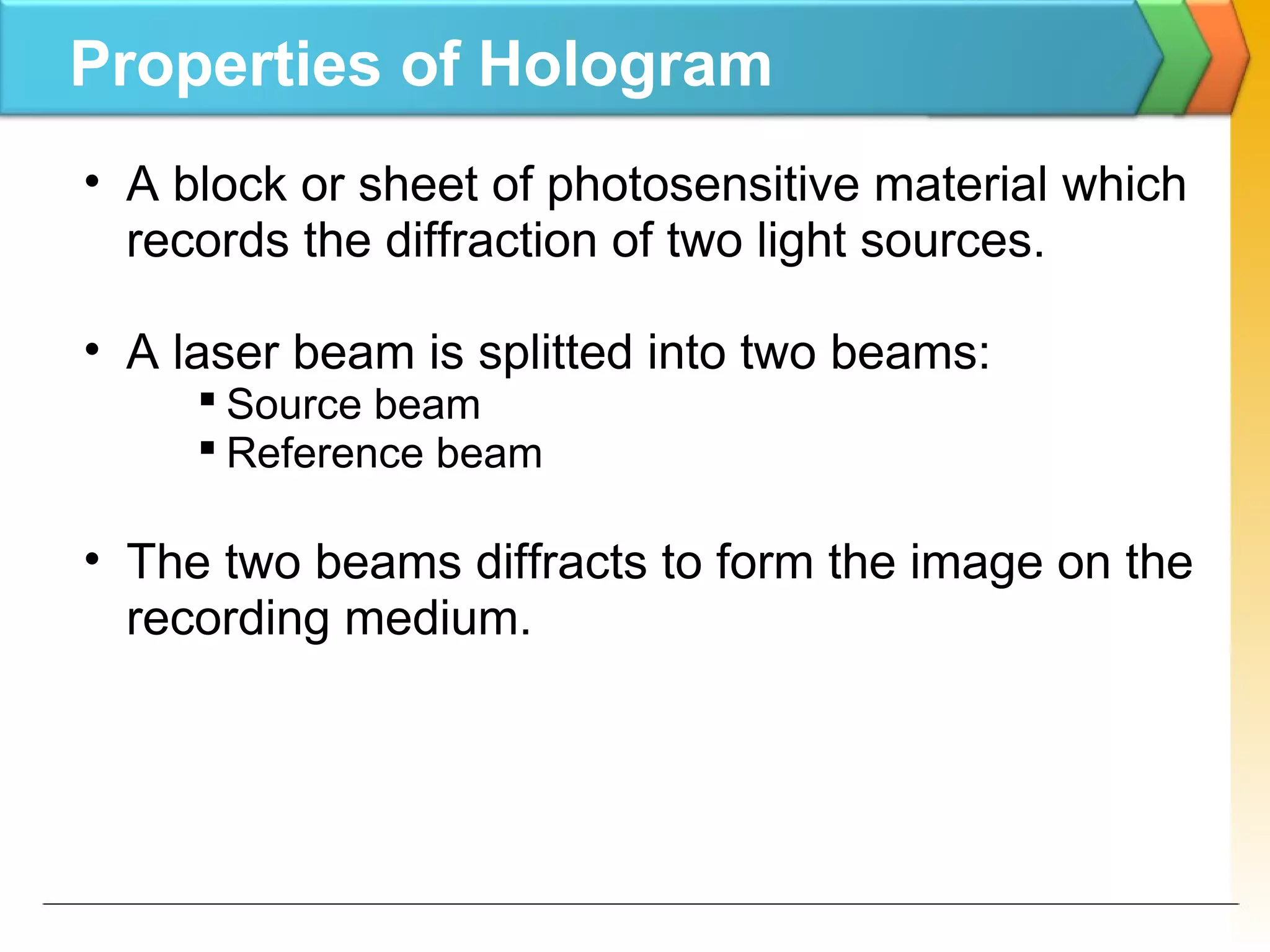 Properties of Hologram
• A block or sheet of photosensitive material which
records the diffraction of two light sources.
• A laser beam is splitted into two beams:
 Source beam
 Reference beam
• The two beams diffracts to form the image on the
recording medium.
 