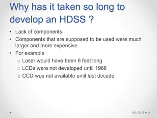 Why has it taken so long to
develop an HDSS ?
• Lack of components
• Components that are supposed to be used were much
larger and more expensive
• For example
o Laser would have been 6 feet long
o LCDs were not developed until 1968
o CCD was not available until last decade
11/01/2017 13
 