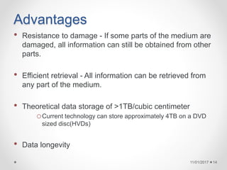 Advantages
• Resistance to damage - If some parts of the medium are
damaged, all information can still be obtained from other
parts.
• Efficient retrieval - All information can be retrieved from
any part of the medium.
• Theoretical data storage of >1TB/cubic centimeter
oCurrent technology can store approximately 4TB on a DVD
sized disc(HVDs)
• Data longevity
11/01/2017 14
 