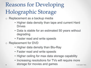 Reasons for Developing
Holographic Storage
o Replacement as a backup media
• Higher data density than tape and current Hard
Drives
• Data is stable for an estimated 50 years without
degrading
• Faster read and write speeds
o Replacement for DVD
• Higher data density than Blu-Ray
• Faster read and write speeds
• Higher ceiling for max data storage capability
• Increasing resolutions for TVs will require more
storage for movies and games 11/01/2017 5
 