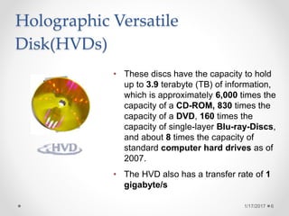 Holographic Versatile
Disk(HVDs)
1/17/2017 6
• These discs have the capacity to hold
up to 3.9 terabyte (TB) of information,
which is approximately 6,000 times the
capacity of a CD-ROM, 830 times the
capacity of a DVD, 160 times the
capacity of single-layer Blu-ray-Discs,
and about 8 times the capacity of
standard computer hard drives as of
2007.
• The HVD also has a transfer rate of 1
gigabyte/s
 