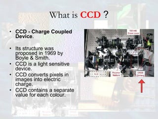 What is  CCD  ? CCD - Charge Coupled Device . Its structure was proposed in 1969 by Boyle & Smith. CCD is a light sensitive device. CCD converts pixels in images into electric charge. CCD contains a separate value for each colour.  