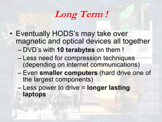 Long Term ! Eventually HODS’s may take over magnetic and optical devices all together DVD’s with  10 terabytes  on them ! Less need for compression techniques (depending on internet communications) Even  smaller computers  (hard drive one of the largest components) Less power to drive =  longer lasting laptops 