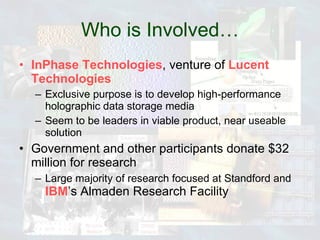 Who is Involved… InPhase Technologies , venture of  Lucent Technologies Exclusive purpose is to develop high-performance holographic data storage media Seem to be leaders in viable product, near useable solution Government and other participants donate $32 million for research Large majority of research focused at Standford and  IBM ’s Almaden Research Facility 