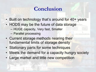 Conclusion Built on technology that’s around for 40+ years HODS may be the future of data storage HUGE capacity, Very fast, Smaller Parallel processing Current storage methods nearing their fundamental limits of storage density Stationary parts for some techniques Meets the demand for a capacity hungry society Large market and little new competition 