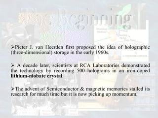 Pieter J. van Heerden first proposed the idea of holographic (three-dimensional) storage in the early 1960s. A decade later, scientists at RCA Laboratories demonstrated the technology by recording 500 holograms in an iron-doped  lithium-niobate crystal . The advent of Semiconductor & magnetic memories stalled its research for much time but it is now picking up momentum. The Beginning 