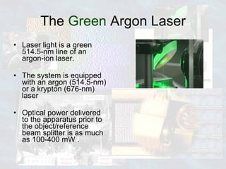 The  Green  Argon Laser Laser light is a green 514.5-nm line of an argon-ion laser. The system is equipped with an argon (514.5-nm) or a krypton (676-nm) laser Optical power delivered to the apparatus prior to the object/reference beam splitter is as much as 100-400 mW .  