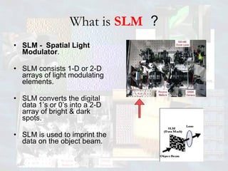 What is   SLM   ? SLM -  Spatial Light Modulator . SLM consists 1-D or 2-D arrays of light modulating elements. SLM converts the digital data 1’s or 0’s into a 2-D array of bright & dark spots. SLM is used to imprint the data on the object beam.  