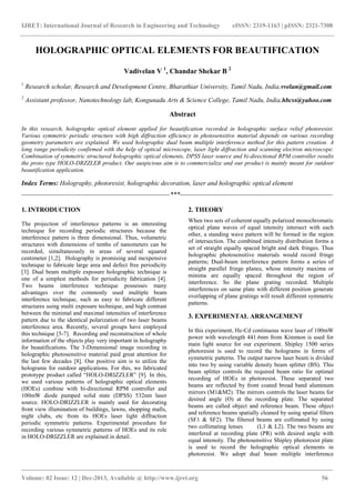 IJRET: International Journal of Research in Engineering and Technology eISSN: 2319-1163 | pISSN: 2321-7308
_______________________________________________________________________________________
Volume: 02 Issue: 12 | Dec-2013, Available @ http://www.ijret.org 56
HOLOGRAPHIC OPTICAL ELEMENTS FOR BEAUTIFICATION
Vadivelan V 1
, Chandar Shekar B 2
1
Research scholar, Research and Development Centre, Bharathiar University, Tamil Nadu, India,vvelan@gmail.com
2
Assistant professor, Nanotechnology lab, Kongunadu Arts & Science College, Tamil Nadu, India,hbcss@yahoo.com
Abstract
In this research, holographic optical element applied for beautification recorded in holographic surface relief photoresist.
Various symmetric periodic structure with high diffraction efficiency in photosensitive material depends on various recording
geometry parameters are explained. We used holographic dual beam multiple interference method for this pattern creation. A
long range periodicity confirmed with the help of optical microscope, laser light diffraction and scanning electron microscope.
Combination of symmetric structured holographic optical elements, DPSS laser source and bi-directional RPM controller results
the proto type HOLO-DRZZLER product. Our auspicious aim is to commercialize and our product is mainly meant for outdoor
beautification application.
Index Terms: Holography, photoresist, holographic decoration, laser and holographic optical element
--------------------------------------------------------------------***----------------------------------------------------------------------
1. INTRODUCTION
The projection of interference patterns is an interesting
technique for recording periodic structures because the
interference pattern is three dimensional. Thus, volumetric
structures with dimensions of tenths of nanometers can be
recorded, simultaneously in areas of several squared
centimeter [1,2]. Holography is promising and inexpensive
technique to fabricate large area and defect free periodicity
[3]. Dual beam multiple exposure holographic technique is
one of a simplest methods for periodicity fabrication [4].
Two beams interference technique possesses many
advantages over the commonly used multiple beam
interference technique, such as easy to fabricate different
structures using multi exposure technique, and high contrast
between the minimal and maximal intensities of interference
pattern due to the identical polarization of two laser beams
interference area. Recently, several groups have employed
this technique [5-7]. Recording and reconstruction of whole
information of the objects play very important in holography
for beautifications. The 3-Dimensional image recording in
holographic photosensitive material paid great attention for
the last few decades [8]. Our positive aim is to utilize the
holograms for outdoor applications. For this, we fabricated
prototype product called “HOLO-DRIZZLER” [9]. In this,
we used various patterns of holographic optical elements
(HOEs) combine with bi-directional RPM controller and
100mW diode pumped solid state (DPSS) 532nm laser
source. HOLO-DRIZZLER is mainly used for decorating
front view illumination of buildings, lawns, shopping malls,
night clubs, etc from its HOEs laser light diffraction
periodic symmetric patterns. Experimental procedure for
recording various symmetric patterns of HOEs and its role
in HOLO-DRIZZLER are explained in detail.
2. THEORY
When two sets of coherent equally polarized monochromatic
optical plane waves of equal intensity intersect with each
other, a standing wave pattern will be formed in the region
of intersection. The combined intensity distribution forms a
set of straight equally spaced bright and dark fringes. Thus
holographic photosensitive materials would record fringe
patterns; Dual-beam interference pattern forms a series of
straight parallel fringe planes, whose intensity maxima or
minima are equally spaced throughout the region of
interference. So the plane grating recorded. Multiple
interferences on same plate with different position generate
overlapping of plane gratings will result different symmetric
patterns.
3. EXPERIMENTAL ARRANGEMENT
In this experiment, He-Cd continuous wave laser of 100mW
power with wavelength 441.6nm from Kimmon is used for
main light source for our experiment. Shipley 1500 series
photoresist is used to record the holograms in forms of
symmetric patterns. The output narrow laser beam is divided
into two by using variable density beam splitter (BS). This
beam splitter controls the required beam ratio for optimal
recording of HOEs in photoresist. These separated two
beams are reflected by front coated broad band aluminum
mirrors (M1&M2). The mirrors controls the laser beams for
desired angle (Ө) at the recording plate. The separated
beams are called object and reference beam. These object
and reference beams spatially cleaned by using spatial filters
(SF1 & SF2). The filtered beams are collimated by using
two collimating lenses (L1 & L2). The two beams are
interfered at recording plate (PR) with desired angle with
equal intensity. The photosensitive Shipley photoresist plate
is used to record the holographic optical elements in
photoresist. We adopt dual beam multiple interference
 