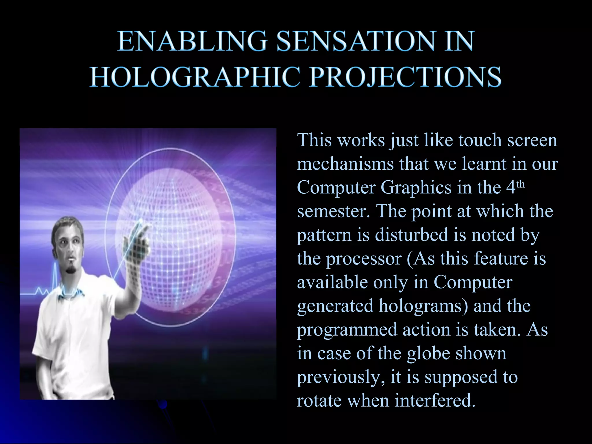 This works just like touch screen
mechanisms that we learnt in our
Computer Graphics in the 4th
semester. The point at which the
pattern is disturbed is noted by
the processor (As this feature is
available only in Computer
generated holograms) and the
programmed action is taken. As
in case of the globe shown
previously, it is supposed to
rotate when interfered.

 