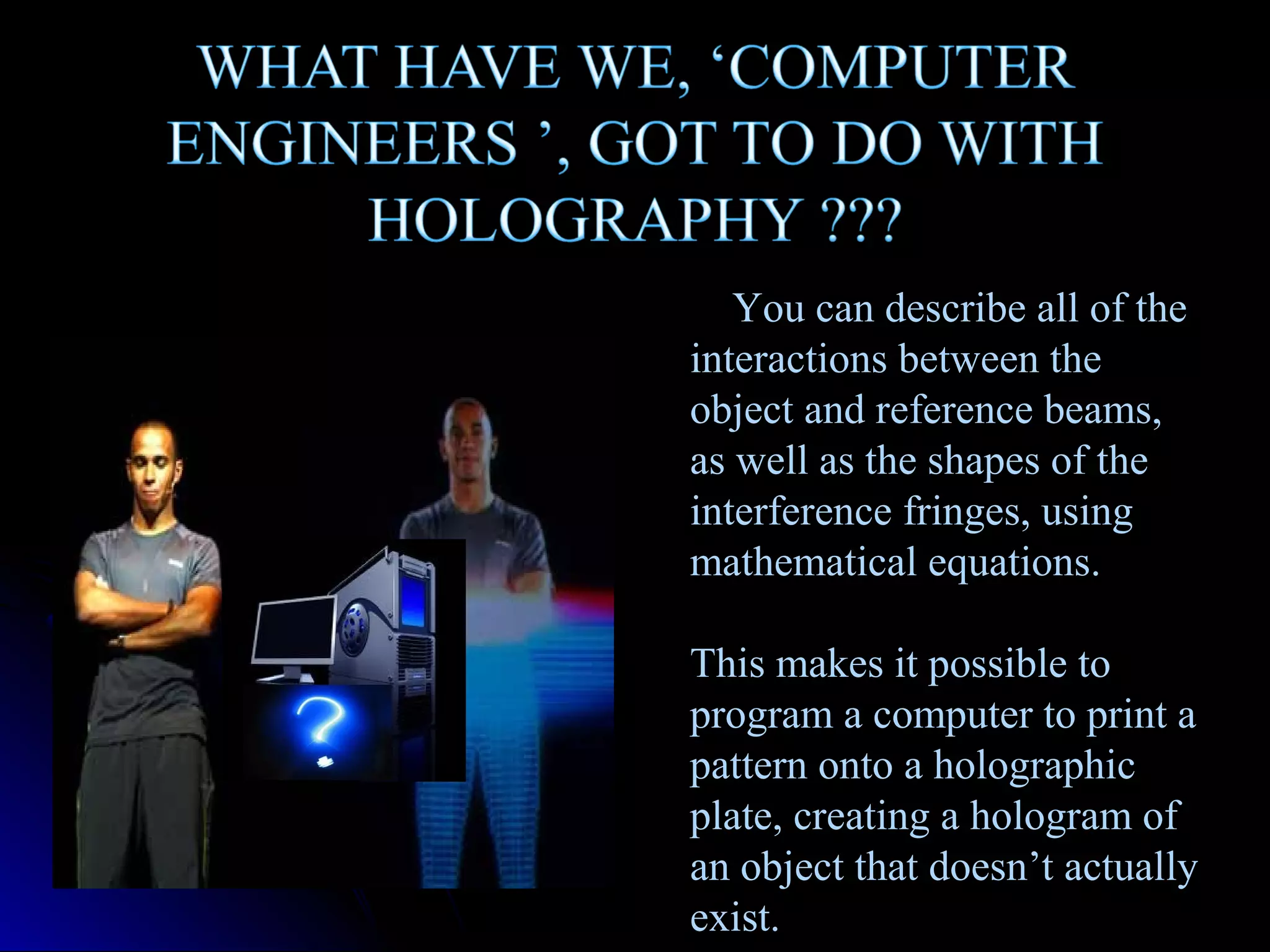 You can describe all of the
interactions between the
object and reference beams,
as well as the shapes of the
interference fringes, using
mathematical equations.
This makes it possible to
program a computer to print a
pattern onto a holographic
plate, creating a hologram of
an object that doesn’t actually
exist.

 