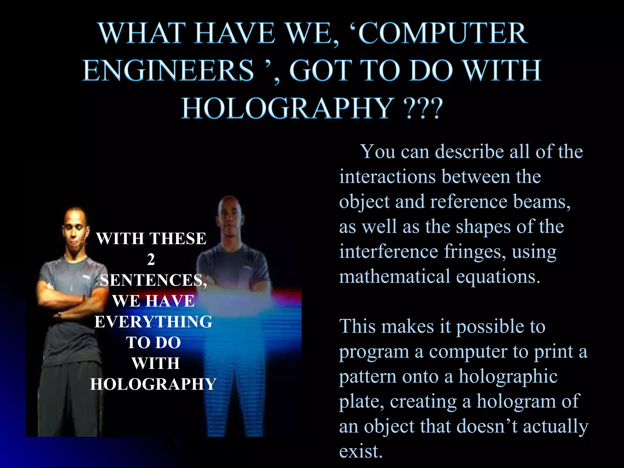 WITH THESE
2
SENTENCES,
WE HAVE
EVERYTHING
TO DO
WITH
HOLOGRAPHY

You can describe all of the
interactions between the
object and reference beams,
as well as the shapes of the
interference fringes, using
mathematical equations.
This makes it possible to
program a computer to print a
pattern onto a holographic
plate, creating a hologram of
an object that doesn’t actually
exist.

 