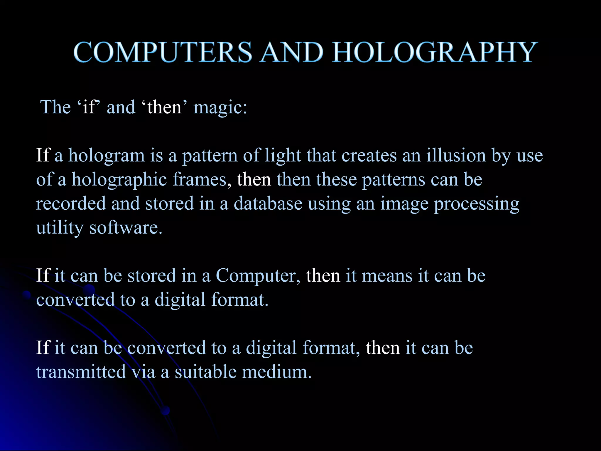 The ‘if’ and ‘then’ magic:
If a hologram is a pattern of light that creates an illusion by use
of a holographic frames, then then these patterns can be
recorded and stored in a database using an image processing
utility software.
If it can be stored in a Computer, then it means it can be
converted to a digital format.
If it can be converted to a digital format, then it can be
transmitted via a suitable medium.

 