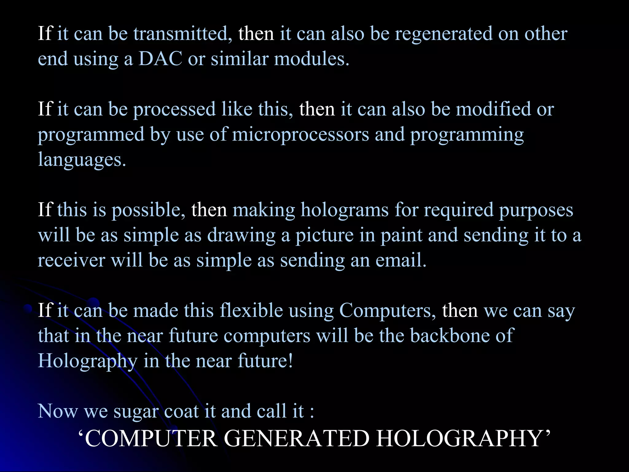 If it can be transmitted, then it can also be regenerated on other
end using a DAC or similar modules.
If it can be processed like this, then it can also be modified or
programmed by use of microprocessors and programming
languages.
If this is possible, then making holograms for required purposes
will be as simple as drawing a picture in paint and sending it to a
receiver will be as simple as sending an email.
If it can be made this flexible using Computers, then we can say
that in the near future computers will be the backbone of
Holography in the near future!
Now we sugar coat it and call it :

‘COMPUTER GENERATED HOLOGRAPHY’

 