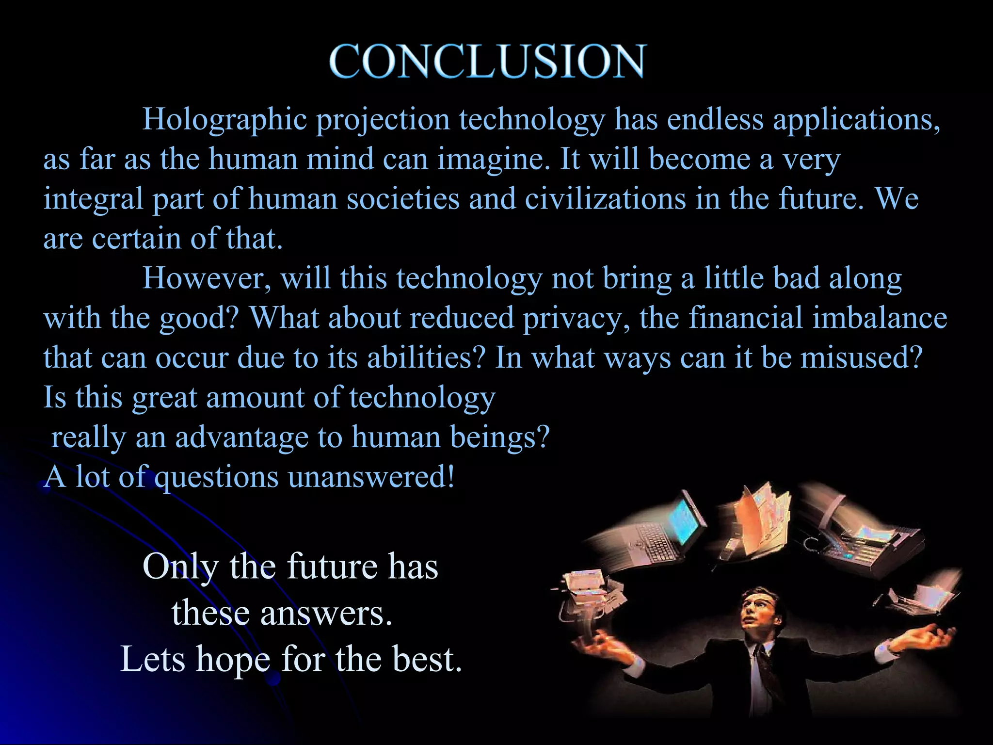Holographic projection technology has endless applications,
as far as the human mind can imagine. It will become a very
integral part of human societies and civilizations in the future. We
are certain of that.
However, will this technology not bring a little bad along
with the good? What about reduced privacy, the financial imbalance
that can occur due to its abilities? In what ways can it be misused?
Is this great amount of technology
really an advantage to human beings?
A lot of questions unanswered!

Only the future has
these answers.
Lets hope for the best.

 