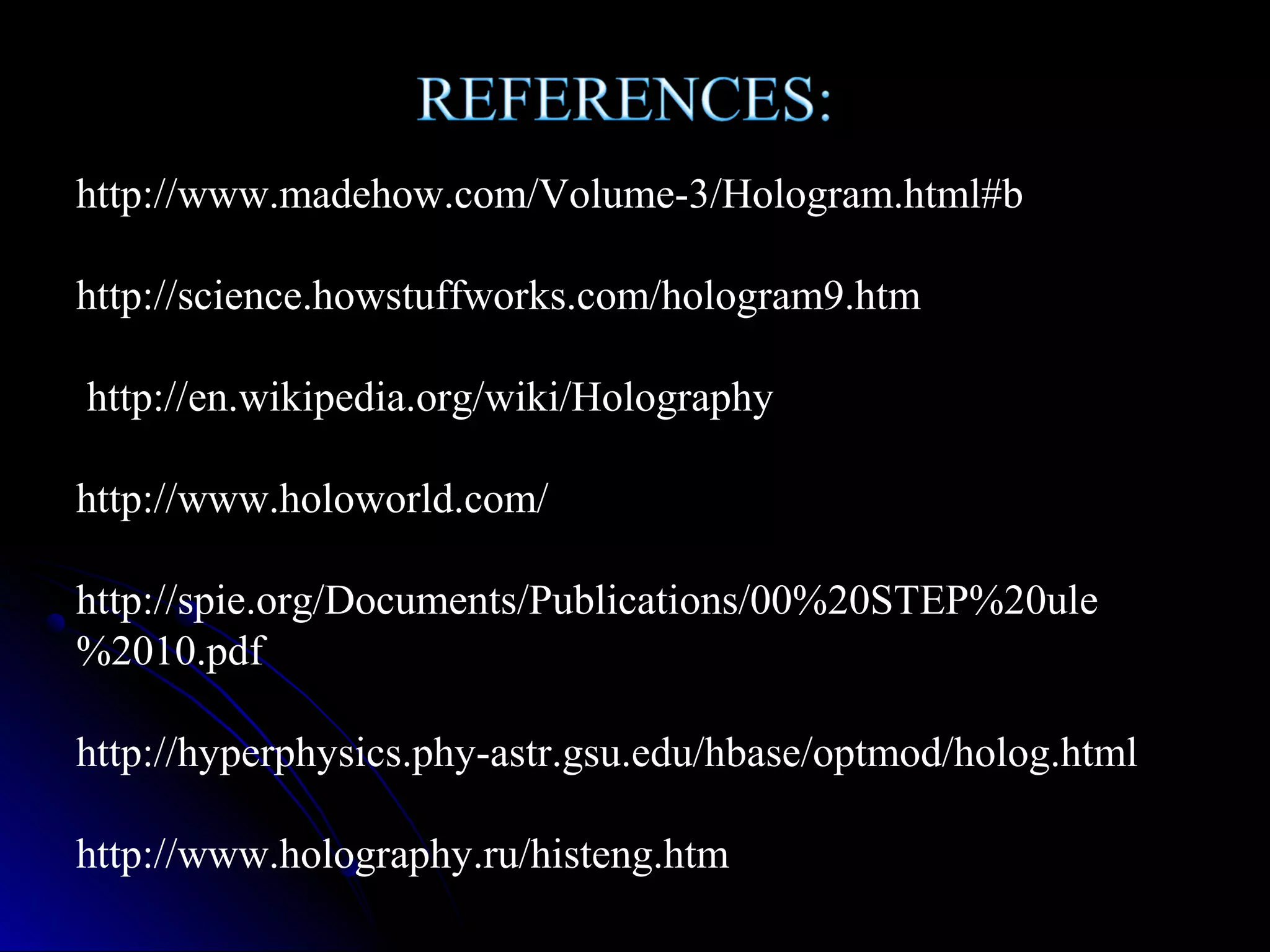 http://www.madehow.com/Volume-3/Hologram.html#b
http://science.howstuffworks.com/hologram9.htm
http://en.wikipedia.org/wiki/Holography
http://www.holoworld.com/
http://spie.org/Documents/Publications/00%20STEP%20ule
%2010.pdf
http://hyperphysics.phy-astr.gsu.edu/hbase/optmod/holog.html
http://www.holography.ru/histeng.htm

 