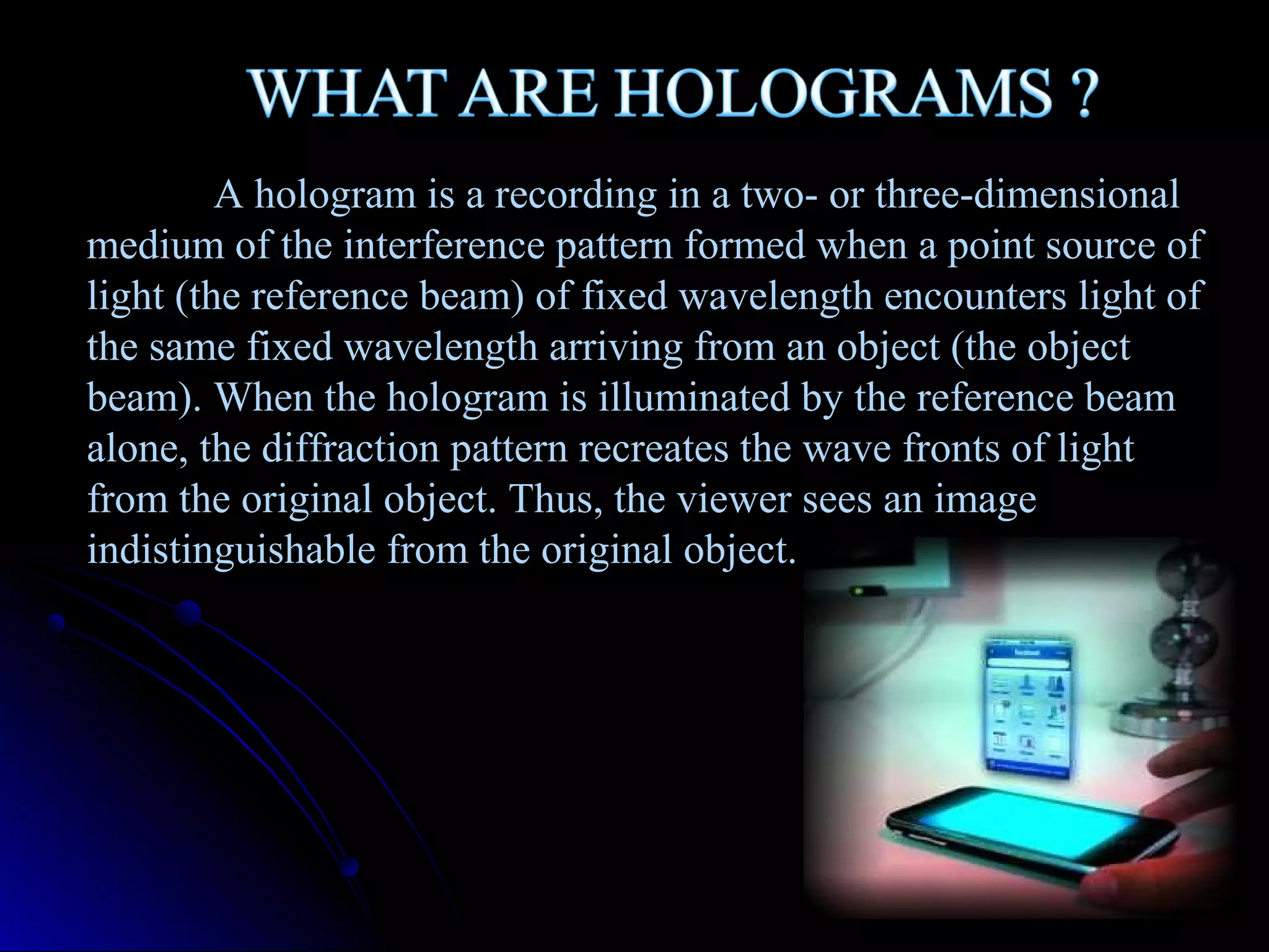 A hologram is a recording in a two- or three-dimensional
medium of the interference pattern formed when a point source of
light (the reference beam) of fixed wavelength encounters light of
the same fixed wavelength arriving from an object (the object
beam). When the hologram is illuminated by the reference beam
alone, the diffraction pattern recreates the wave fronts of light
from the original object. Thus, the viewer sees an image
indistinguishable from the original object.

 
