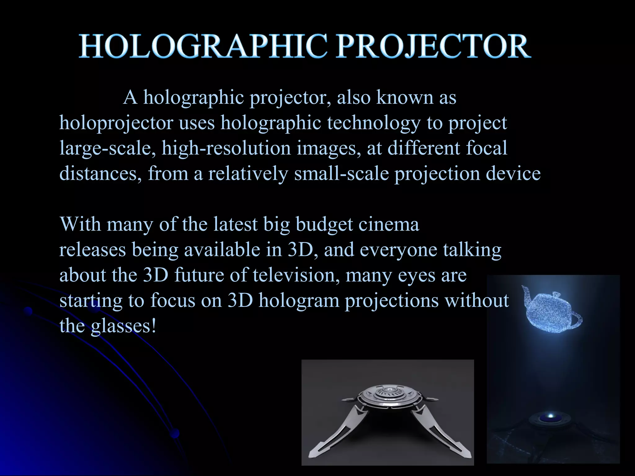 A holographic projector, also known as
holoprojector uses holographic technology to project
large-scale, high-resolution images, at different focal
distances, from a relatively small-scale projection device
With many of the latest big budget cinema
releases being available in 3D, and everyone talking
about the 3D future of television, many eyes are
starting to focus on 3D hologram projections without
the glasses!

 