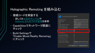 Holographic Remoting を組み込む
• 接続コードを実装する
• 詳しくは公式のサンプルや
littlewing さんのブログ記事を参照
• Capabilitiesでネットワーク関連に
チェック
• Build Settingsで
「Enable Mixed Reality Remoting」
にチェック
 