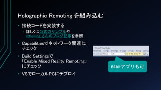 Holographic Remoting を組み込む
• 接続コードを実装する
• 詳しくは公式のサンプルや
littlewing さんのブログ記事を参照
• Capabilitiesでネットワーク関連に
チェック
• Build Settingsで
「Enable Mixed Reality Remoting」
にチェック
• VSでローカルPCにデプロイ
64bitアプリも可
 