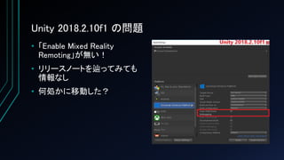 Unity 2018.2.10f1 の問題
• 「Enable Mixed Reality
Remoting」が無い！
• リリースノートを辿ってみても
情報なし
• 何処かに移動した？
 