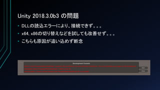 Unity 2018.3.0b3 の問題
• DLLの読込エラーにより、接続できず。。。
• x64, x86の切り替えなどを試しても改善せず。。。
• こちらも原因が追い込めず断念
 