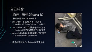 自己紹介
酒井 辰也（@saka_it）
株式会社ネクストスケープ
• 2015/07～ ネクストスケープ入社
• Web系システムをメインにやっていました
• 2017/05～ xRアプリ開発をやってます
• HoloLensとARアプリ開発をやっています
• Azure もくもく会@新宿 開催しています
• 次回は10月09日（火）19:00～
• 艦これ初秋イベ、Gotlandがでません
 