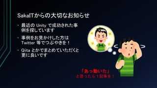SakaITからの大切なお知らせ
• 最近の Unity で成功された事
例を探しています
• 事例をお見かけした方は
Twitter 等でつぶやきを！
• Qiita とかでまとめていただくと
更に良いです
「あっ動いた」
と思ったら１記事を！
 