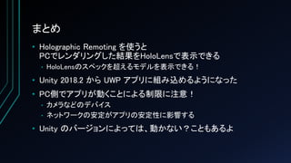 まとめ
• Holographic Remoting を使うと
PCでレンダリングした結果をHoloLensで表示できる
• HoloLensのスペックを超えるモデルを表示できる！
• Unity 2018.2 から UWP アプリに組み込めるようになった
• PC側でアプリが動くことによる制限に注意！
• カメラなどのデバイス
• ネットワークの安定がアプリの安定性に影響する
• Unity のバージョンによっては、動かない？こともあるよ
 