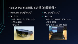 Holo と PC を比較してみる（前提条件）
• HoloLens レンダリング
• スペック
• CPU: HPU 1.0 1.0GHｚ × 4
• メモリ: 2GB
• GPU: ？
• PC レンダリング
• スペック
• CPU: i7-7700HQ 2.8GHz × 4
• メモリ: 32GB
• GPU: GeForce GTX 1050
 