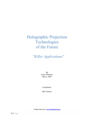 Holographic Projection
             Technologies
             of the Future

            "Killer Applications"



                              By
                        Lance Winslow
                         May 5, 2007




                          Contributor:

                          Ben Vietoris




             Online Think Tank - www.WorldThinkTank.net


1|Page
 