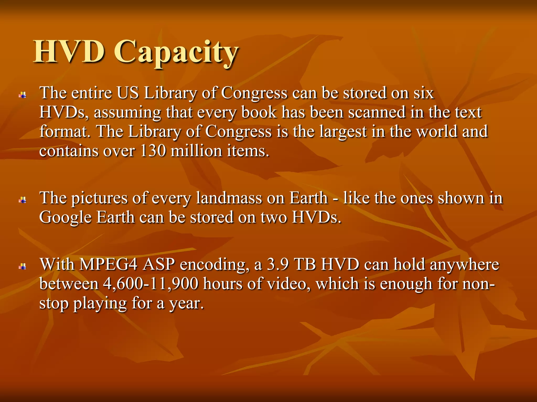 HVD CapacityThe entire US Library of Congress can be stored on six HVDs, assuming that every book has been scanned in the text format. The Library of Congress is the largest in the world and contains over 130 million items. The pictures of every landmass on Earth - like the ones shown in Google Earth can be stored on two HVDs. With MPEG4 ASP encoding, a 3.9 TB HVD can hold anywhere between 4,600-11,900 hours of video, which is enough for non-stop playing for a year. 