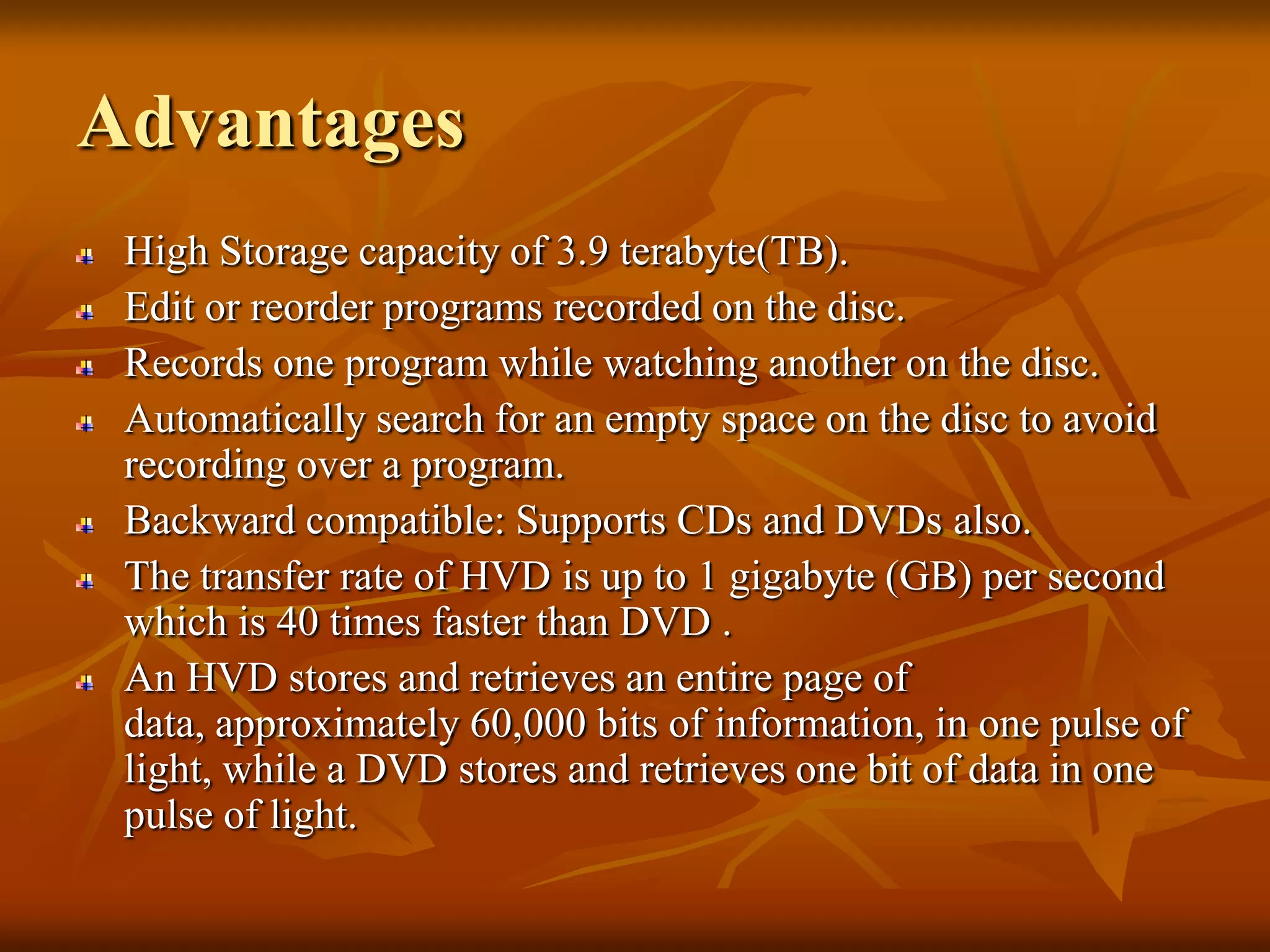 AdvantagesHigh Storage capacity of 3.9 terabyte(TB).Edit or reorder programs recorded on the disc.Records one program while watching another on the disc.Automatically search for an empty space on the disc to avoid recording over a program.Backward compatible: Supports CDs and DVDs also.The transfer rate of HVD is up to 1 gigabyte (GB) per second which is 40 times faster than DVD . An HVD stores and retrieves an entire page of data, approximately 60,000 bits of information, in one pulse of light, while a DVD stores and retrieves one bit of data in one pulse of light. 