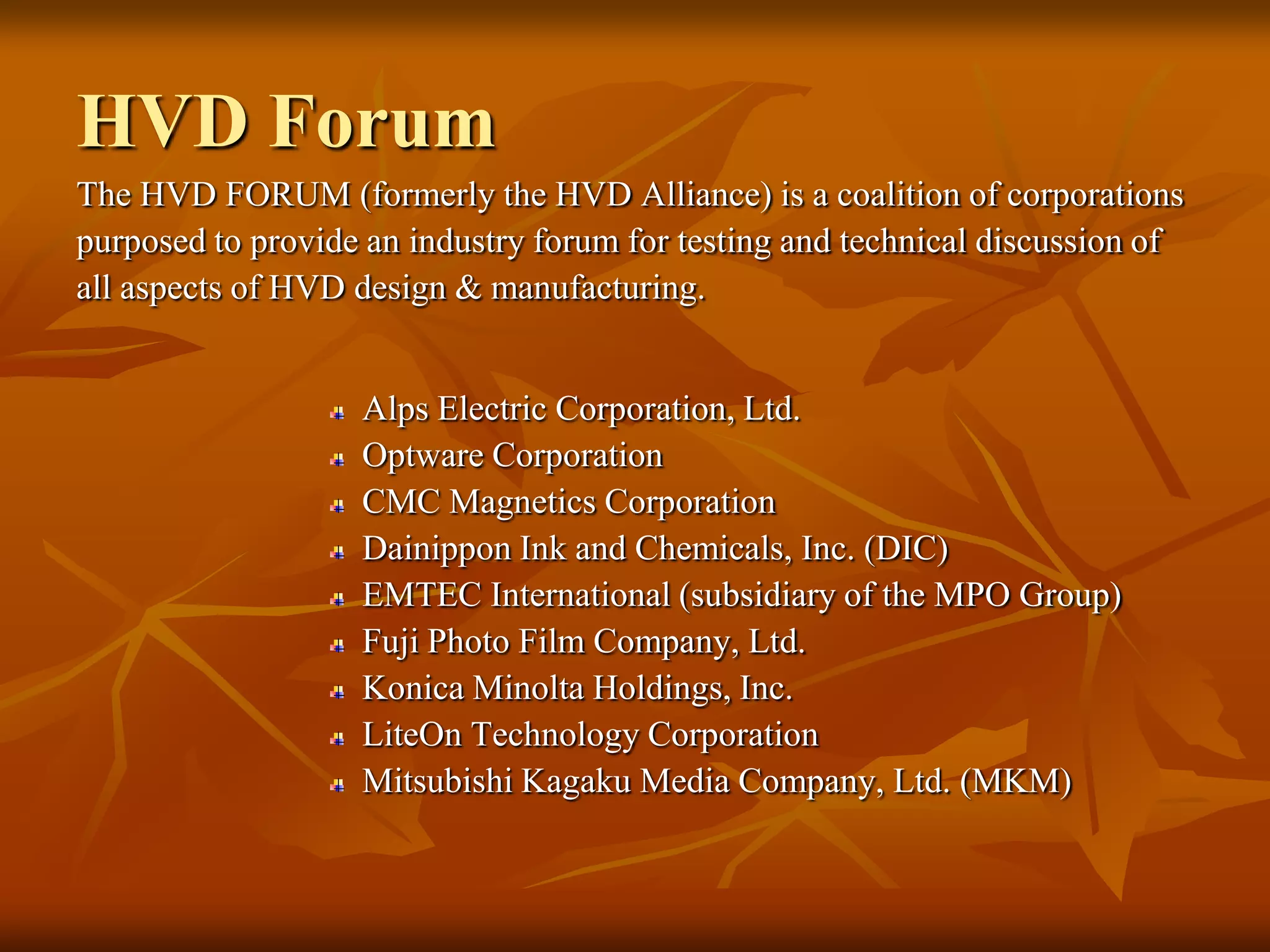 HVD ForumThe HVD FORUM (formerly the HVD Alliance) is a coalition of corporationspurposed to provide an industry forum for testing and technical discussion ofall aspects of HVD design & manufacturing.Alps Electric Corporation, Ltd.Optware CorporationCMC Magnetics CorporationDainippon Ink and Chemicals, Inc. (DIC)EMTEC International (subsidiary of the MPO Group)Fuji Photo Film Company, Ltd.Konica Minolta Holdings, Inc.LiteOn Technology CorporationMitsubishi Kagaku Media Company, Ltd. (MKM)